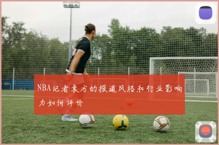 NBA记者袁方的报道风格和行业影响力如何评价