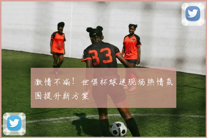 激情不减！世俱杯球迷现场热情氛围提升新方案