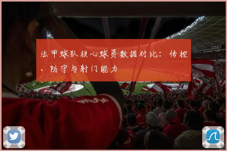 法甲球队核心球员数据对比：传控、防守与射门能力