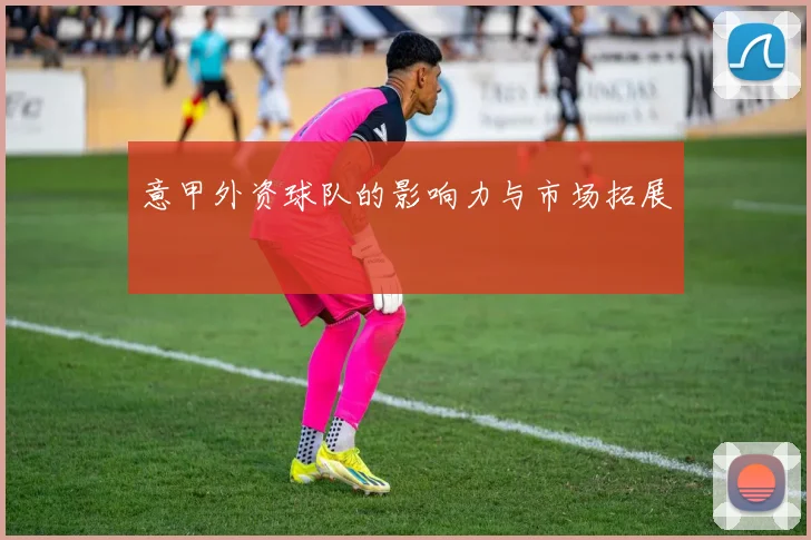 意甲外资球队的影响力与市场拓展