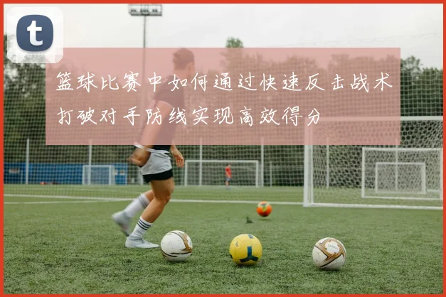 篮球比赛中如何通过快速反击战术打破对手防线实现高效得分