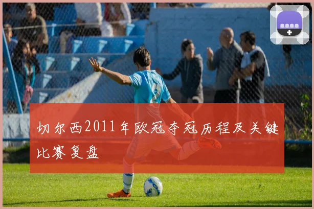 切尔西2011年欧冠夺冠历程及关键比赛复盘