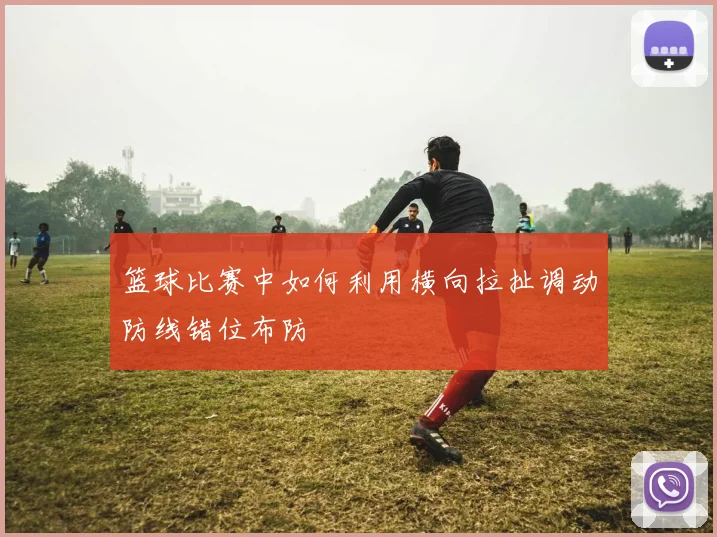 篮球比赛中如何利用横向拉扯调动防线错位布防