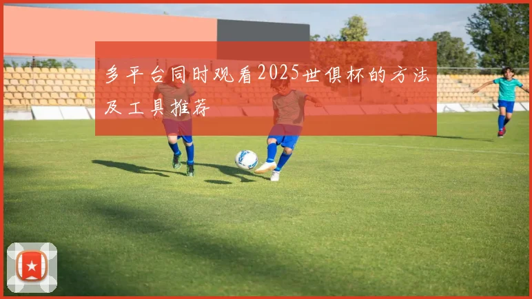 多平台同时观看2025世俱杯的方法及工具推荐